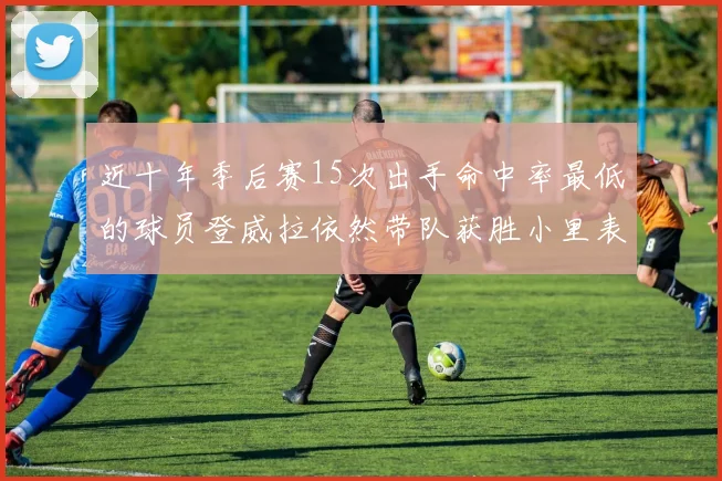 近十年季后赛15次出手命中率最低的球员登威拉依然带队获胜小里表现低迷仅得三分