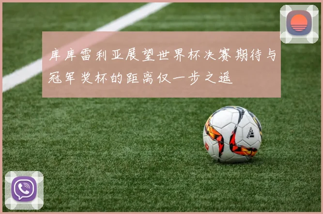 库库雷利亚展望世界杯决赛期待与冠军奖杯的距离仅一步之遥