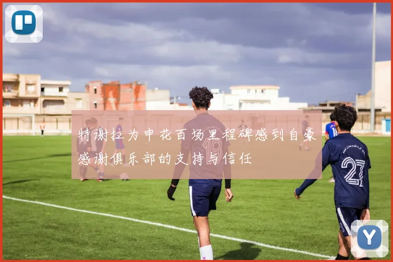 特谢拉为申花百场里程碑感到自豪感谢俱乐部的支持与信任