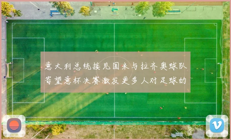 意大利总统接见国米与拉齐奥球队寄望意杯决赛激发更多人对足球的热爱