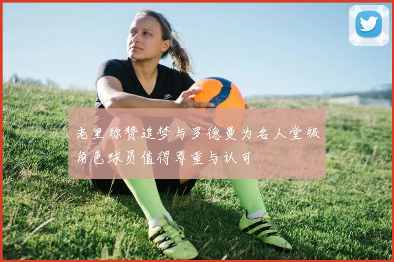 老里称赞追梦与罗德曼为名人堂级角色球员值得尊重与认可
