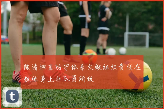 陈涛坦言防守体系欠缺组织责任在教练身上非队员所致
