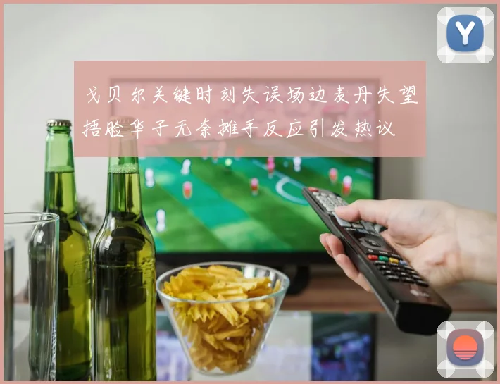 戈贝尔关键时刻失误场边麦丹失望捂脸华子无奈摊手反应引发热议