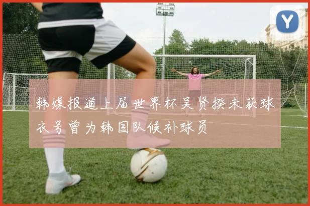韩媒报道上届世界杯吴贤揆未获球衣号曾为韩国队候补球员