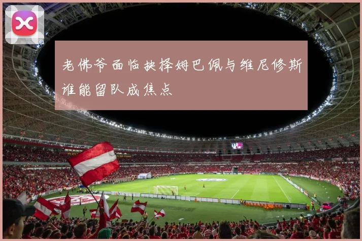 老佛爷面临抉择姆巴佩与维尼修斯谁能留队成焦点