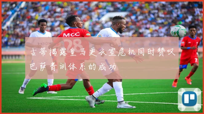 古蒂揭露皇马更衣室危机同时赞叹巴萨青训体系的成功